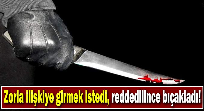 Zorla ilişkiye girmek istedi, reddedilince bıçakladı!