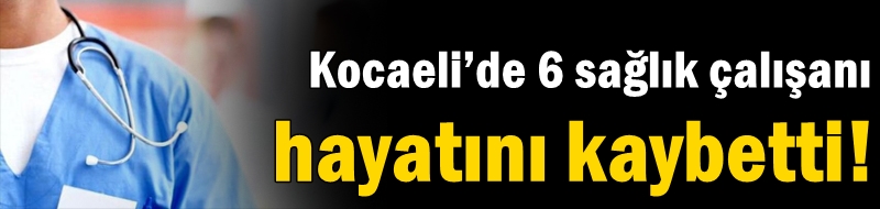 Kocaeli’de 6 sağlık çalışanı hayatını kaybetti!