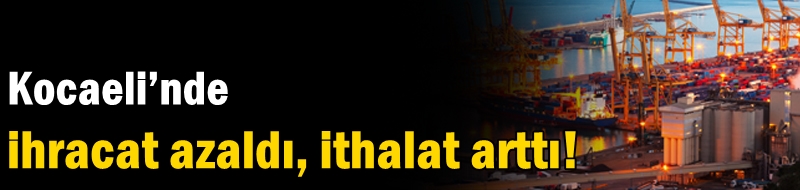 Kocaeli’nde ihracat azaldı, ithalat arttı!