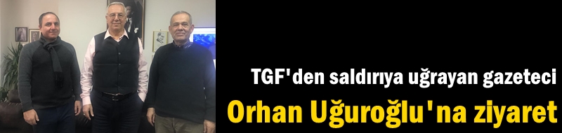 TGF'den saldırıya uğrayan gazeteci Orhan Uğuroğlu'na ziyaret