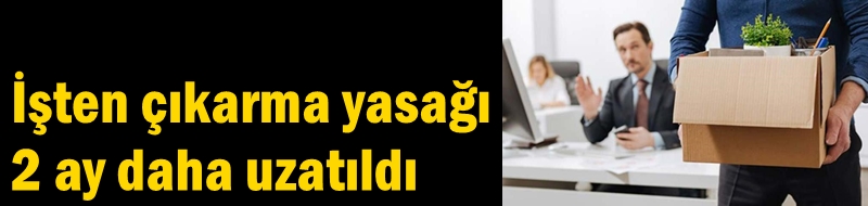 İşten çıkarma yasağı 2 ay daha uzatıldı