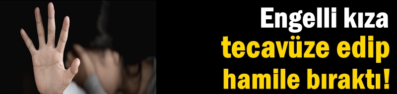 Engelli kıza tecavüze edip hamile bıraktı!