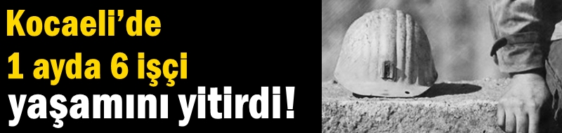 Kocaeli’de 1 ayda 6 işçi yaşamını yitirdi!