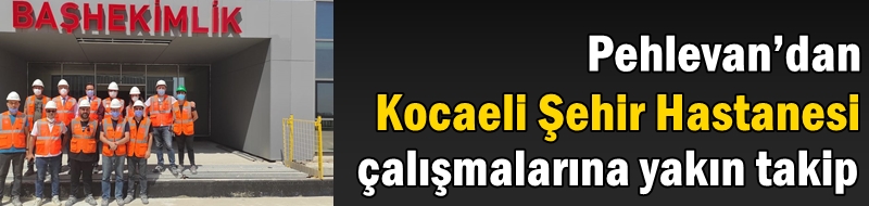 Pehlevan’dan Kocaeli Şehir Hastanesi çalışmalarına yakın takip