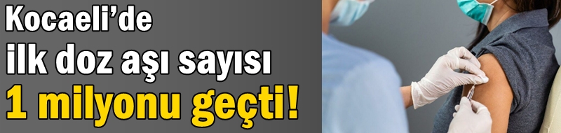 Kocaeli’de ilk doz aşı sayısı 1 milyonu geçti!