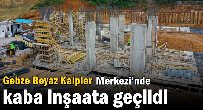 Gebze Beyaz Kalpler Merkezi’nde  kaba inşaata geçildi