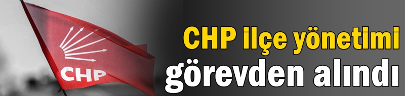 CHP ilçe yönetimi görevden alındı