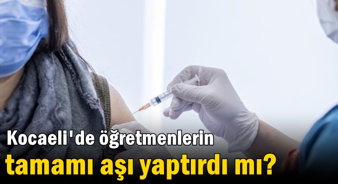 Kocaeli'de öğretmenlerin tamamı aşı yaptırdı mı?