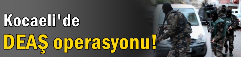 Kocaeli'de DEAŞ operasyonu!