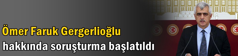 Ömer Faruk Gergerlioğlu hakkında soruşturma başlatıldı