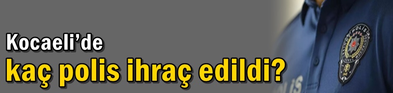 Kocaeli’de kaç polis ihraç edildi?