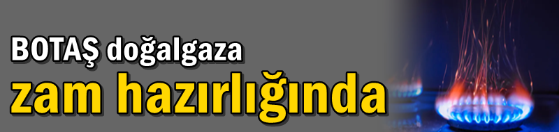 BOTAŞ doğalgaza zam hazırlığında
