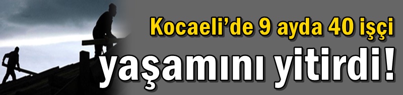 Kocaeli’de 9 ayda 40 işçi yaşamını yitirdi!
