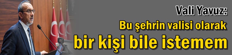 Vali Yavuz: Bu şehrin valisi olarak bir kişi bile istemem