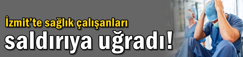 İzmit’te sağlık çalışanları saldırıya uğradı!