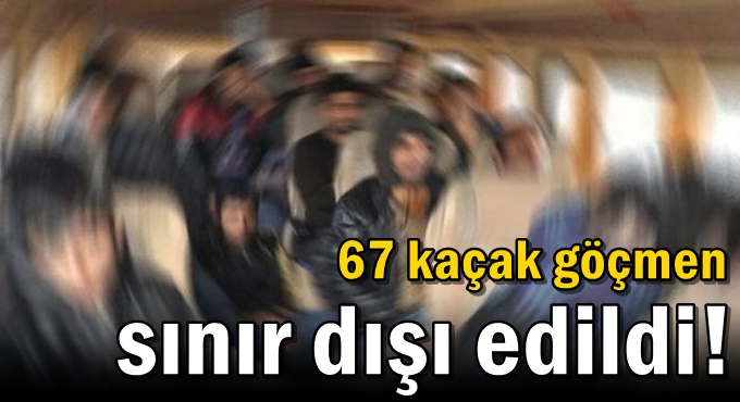 67 kaçak göçmen sınır dışı edildi!