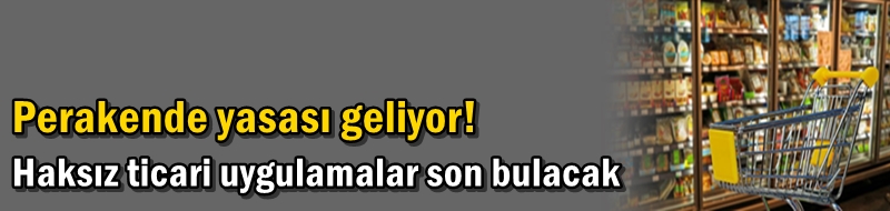 Perakende yasası geliyor! Haksız ticari uygulamalar son bulacak
