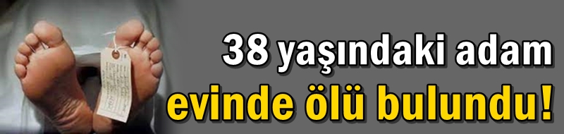 38 yaşındaki adam evinde ölü bulundu!