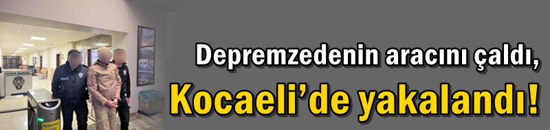 Depremzedenin aracını çaldı, Kocaeli’de yakalandı!