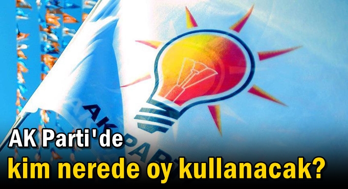 AK Parti'de kim nerede oy kullanacak?