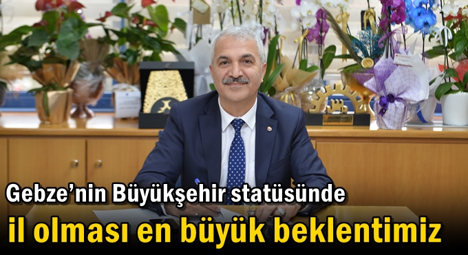 Gebze’nin Büyükşehir statüsünde il olması en büyük beklentimiz