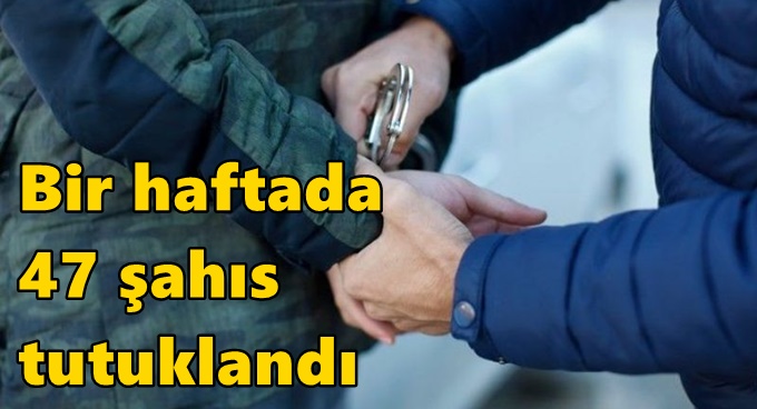Bir haftada 47 şahıs tutuklandı
