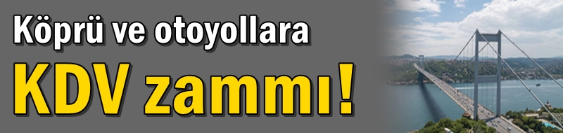 Köprü ve otoyollara KDV zammı! İşte yeni fiyatlar