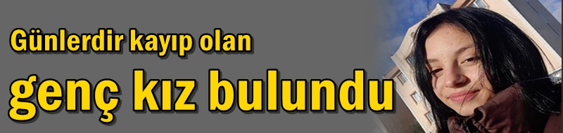 Günlerdir kayıp olan genç kız bulundu