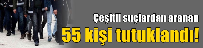 Çeşitli suçlardan aranan 55 kişi tutuklandı!