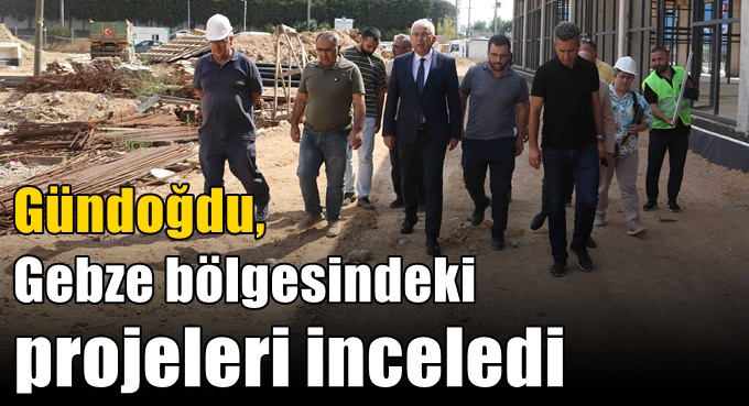 Gündoğdu, Gebze bölgesindeki projeleri inceledi