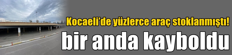 Kocaeli’de yüzlerce araç stoklanmıştı! Bir anda kayboldu