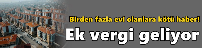 Birden fazla evi olanlara kötü haber! Ek vergi geliyor