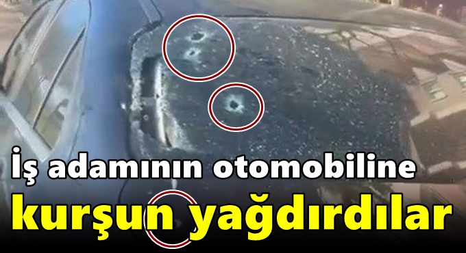 İş adamının otomobiline kurşun yağdırdılar