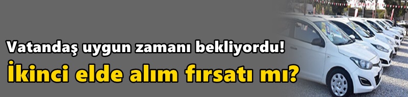 Vatandaş uygun zamanı bekliyordu! İkinci elde alım fırsatı mı?
