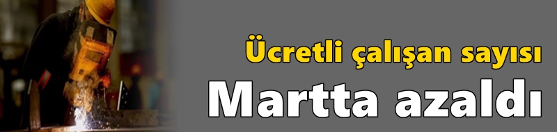 Ücretli çalışan sayısı martta azaldı