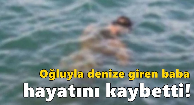 Oğluyla denize giren baba hayatını kaybetti!
