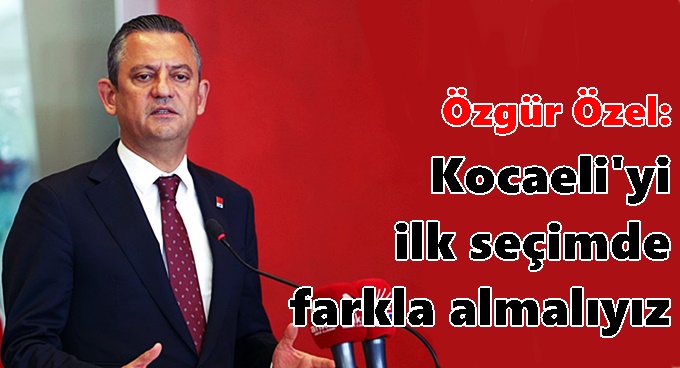 Özgür Özel: Kocaeli'yi ilk seçimde farkla almalıyız