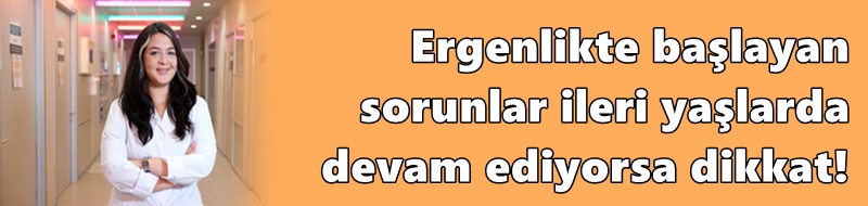 Ergenlikte başlayan sorunlar ileri yaşlarda devam ediyorsa dikkat!