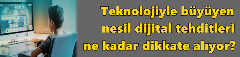 Teknolojiyle büyüyen nesil dijital tehditleri ne kadar dikkate alıyor?