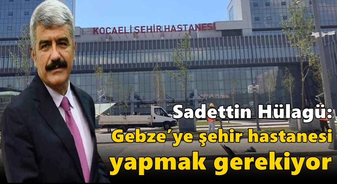 Hülagü: Gebze’ye şehir hastanesi yapmak gerekiyor