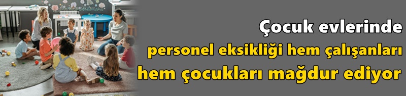 Çocuk evlerinde personel eksikliği hem çalışanları hem çocukları mağdur ediyor