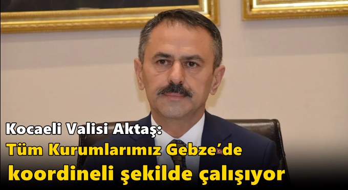 Kocaeli Valisi Aktaş: “Tüm Kurumlarımız Gebze’de Koordineli Şekilde Çalışıyor”