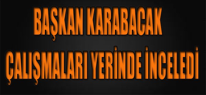 Başkan Karabacak Çalışmaları Yerinde İnceledi