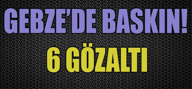 Gebze'de Baskın! 6 Gözaltı