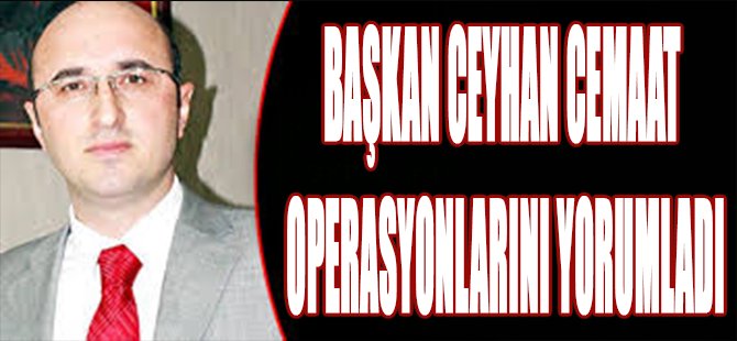 Başkan Ceyhan Cemaat Operasyonlarını Yorumladı