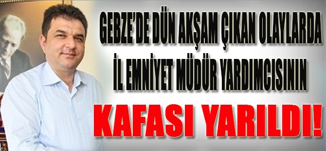 Gebze'de Dün Akşam Çıkan Olaylarda İl Emniyet Müdür Yardımcısının Kafası Yarıldı!