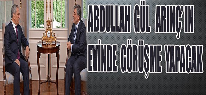 ABDULLAH GÜL ARINÇ'IN EVİNDE GÖRÜŞME YAPACAK