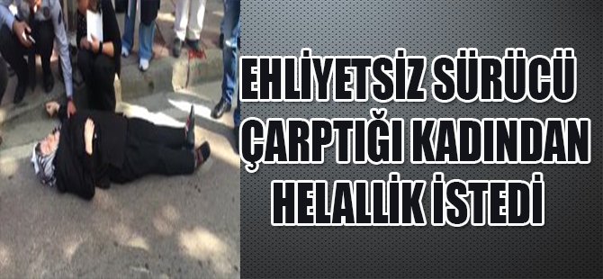 EHLİYETSİZ SÜRÜCÜ ÇARPTIĞI KADINDAN HELALLİK İSTEDİ
