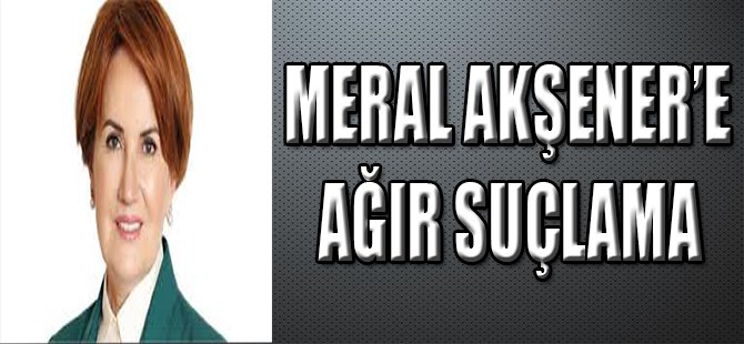 Meral Akşener'e Ağır Suçlama