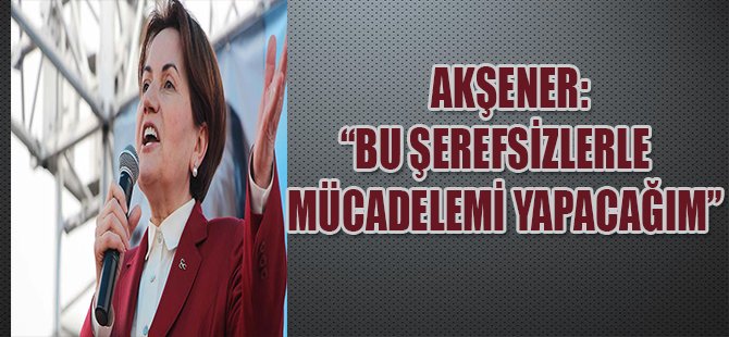 Akşener: Bu Şerefsizlerle Mücadelemi Yapacağım